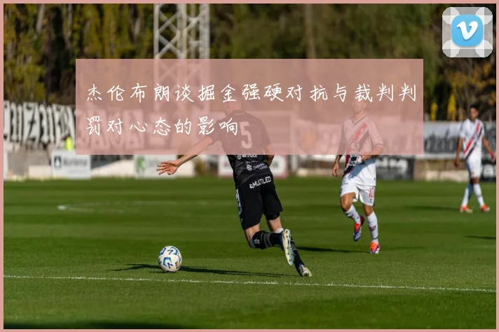 杰伦布朗谈掘金强硬对抗与裁判判罚对心态的影响
