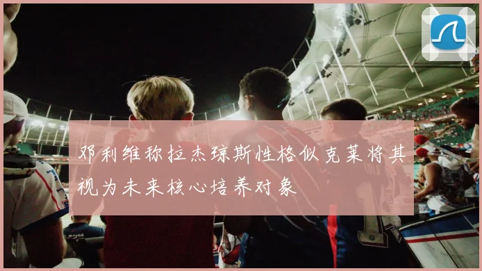 邓利维称拉杰琼斯性格似克莱将其视为未来核心培养对象