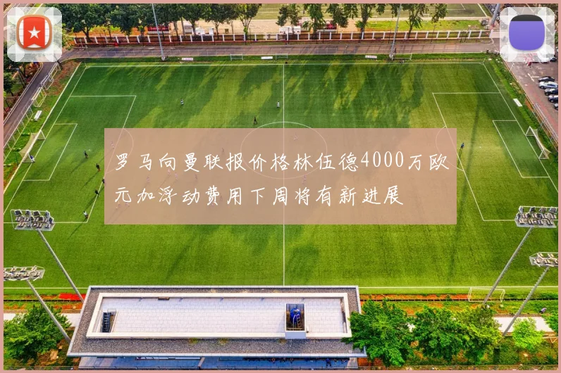 罗马向曼联报价格林伍德4000万欧元加浮动费用下周将有新进展