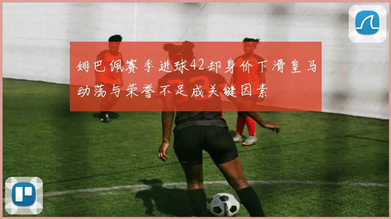 姆巴佩赛季进球42却身价下滑皇马动荡与荣誉不足成关键因素