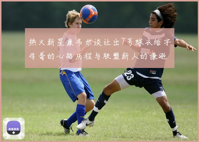 热火新星康韦尔谈让出7号球衣给字母哥的心路历程与联盟新人的谦逊态度