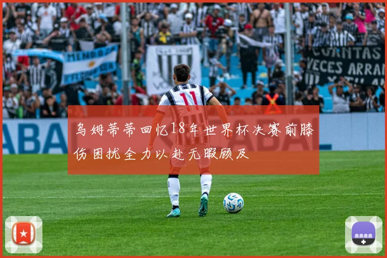 乌姆蒂蒂回忆18年世界杯决赛前膝伤困扰全力以赴无暇顾及
