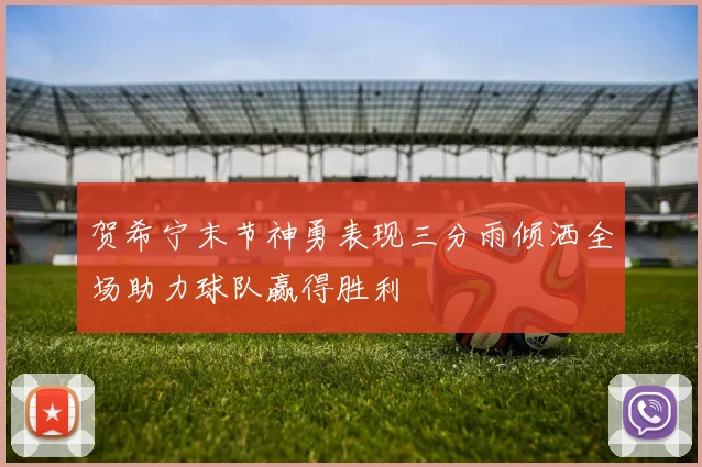 贺希宁末节神勇表现三分雨倾洒全场助力球队赢得胜利