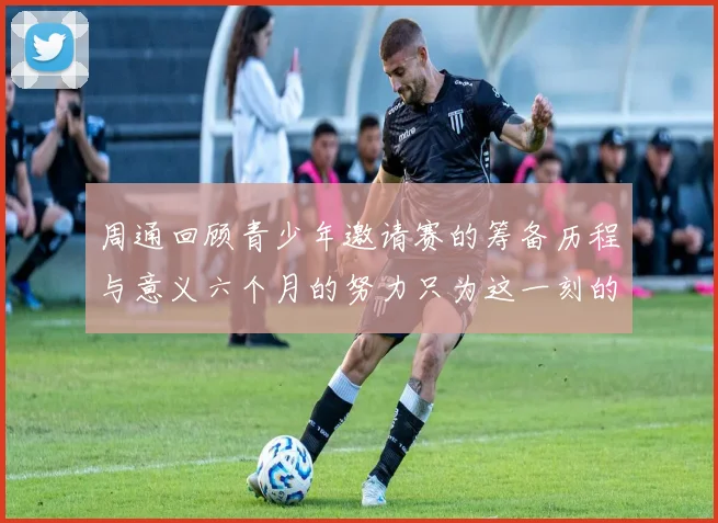 周通回顾青少年邀请赛的筹备历程与意义六个月的努力只为这一刻的精彩