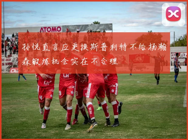 孙悦直言应更换斯普利特不给杨瀚森锻炼机会实在不合理