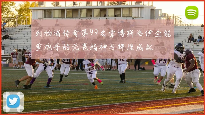 利物浦传奇第99名索博斯洛伊全能重炮手的无畏精神与辉煌成就