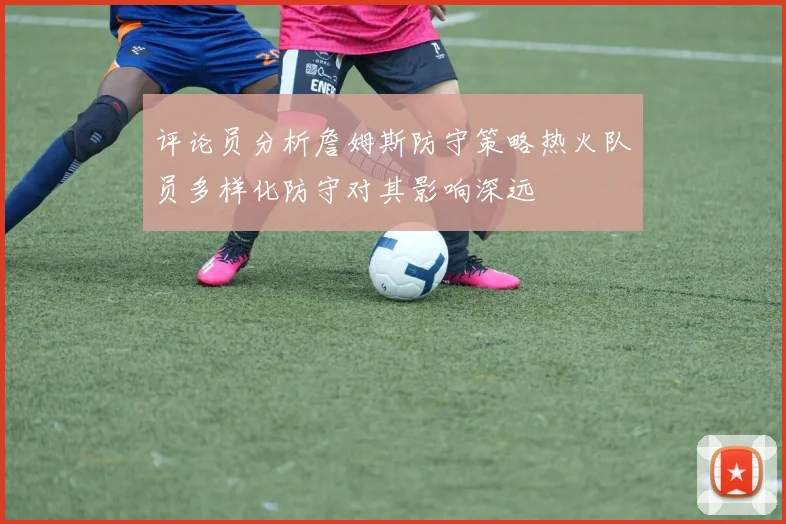 评论员分析詹姆斯防守策略热火队员多样化防守对其影响深远