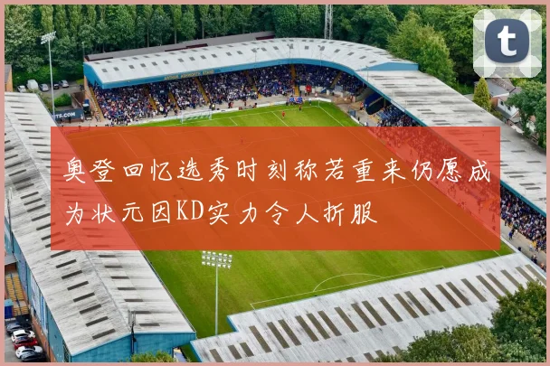 奥登回忆选秀时刻称若重来仍愿成为状元因KD实力令人折服
