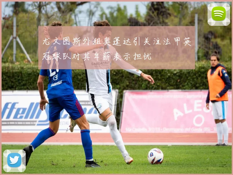 尤文图斯外租奥蓬达引关注法甲英冠球队对其年薪表示担忧