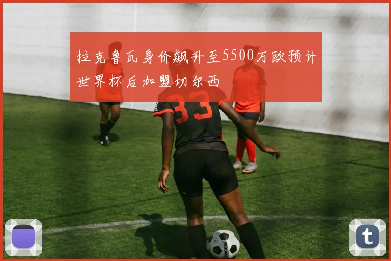 拉克鲁瓦身价飙升至5500万欧预计世界杯后加盟切尔西
