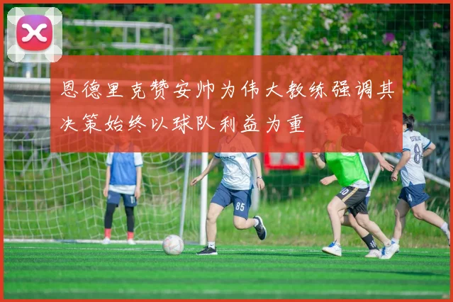 恩德里克赞安帅为伟大教练强调其决策始终以球队利益为重