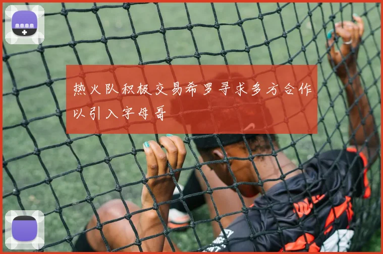 热火队积极交易希罗寻求多方合作以引入字母哥