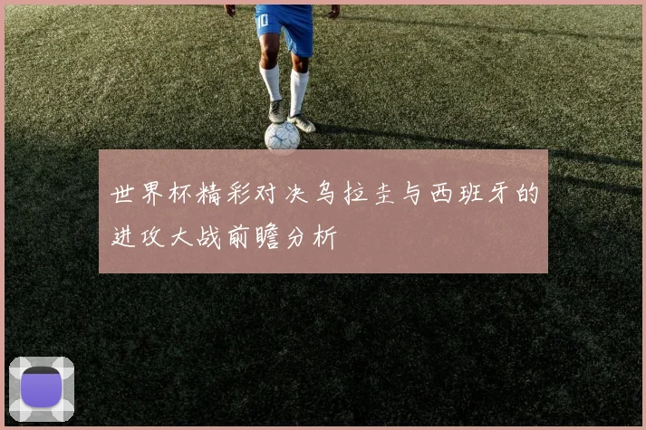 世界杯精彩对决乌拉圭与西班牙的进攻大战前瞻分析