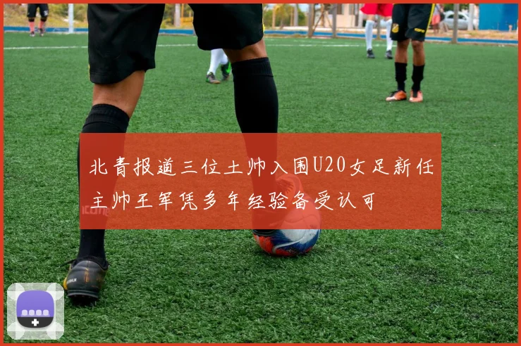 北青报道三位土帅入围U20女足新任主帅王军凭多年经验备受认可