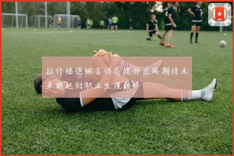 拉什福德坦言仍有提升空间期待未来能达到职业生涯巅峰