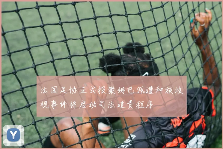 法国足协正式报案姆巴佩遭种族歧视事件将启动司法追责程序