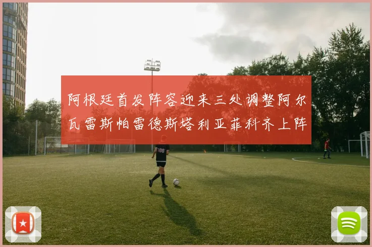 阿根廷首发阵容迎来三处调整阿尔瓦雷斯帕雷德斯塔利亚菲科齐上阵