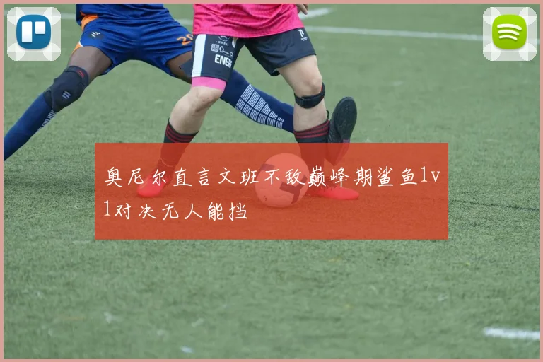 奥尼尔直言文班不敌巅峰期鲨鱼1v1对决无人能挡