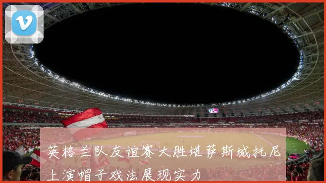 英格兰队友谊赛大胜堪萨斯城托尼上演帽子戏法展现实力
